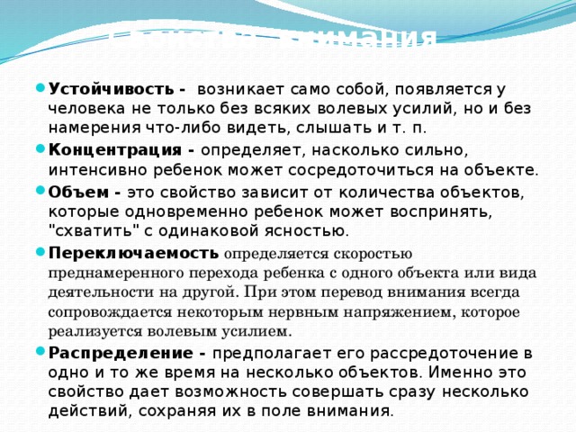 Свойства внимания Устойчивость -  возникает само собой, появляется у человека не только без всяких волевых усилий, но и без намерения что-либо видеть, слышать и т. п. Концентрация - определяет, насколько сильно, интенсивно ребенок может сосредоточиться на объекте. Объем - это свойство зависит от количества объектов, которые одновременно ребенок может воспринять, 