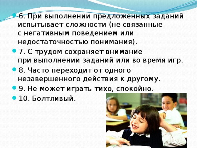 6. При выполнении предложенных заданий испытывает сложности (не связанные с негативным поведением или недостаточностью понимания). 7. С трудом сохраняет внимание при выполнении заданий или во время игр. 8. Часто переходит от одного незавершенного действия к другому. 9. Не может играть тихо, спокойно. 10. Болтливый. 