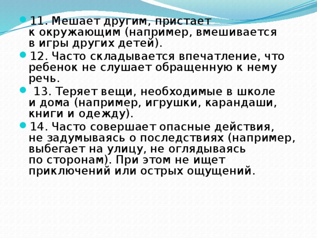 11. Мешает другим, пристает к окружающим (например, вмешивается в игры других детей). 12. Часто складывается впечатление, что ребенок не слушает обращенную к нему речь.  13. Теряет вещи, необходимые в школе и дома (например, игрушки, карандаши, книги и одежду). 14. Часто совершает опасные действия, не задумываясь о последствиях (например, выбегает на улицу, не оглядываясь по сторонам). При этом не ищет приключений или острых ощущений. 