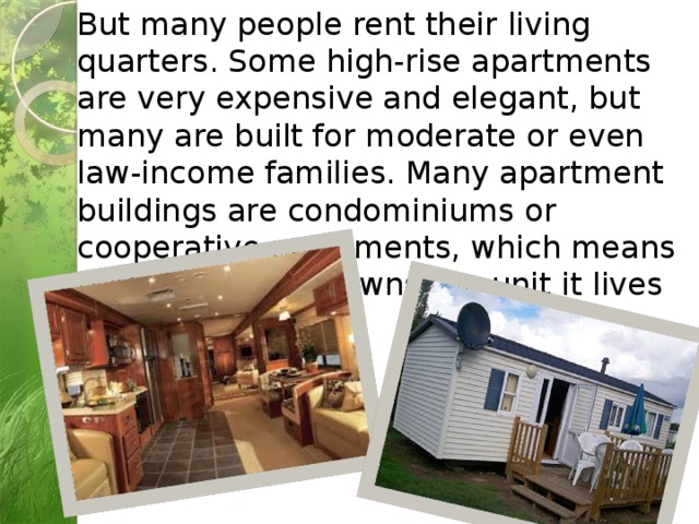 But many people rent their living quarters. Some high-rise apartments are very expensive and elegant, but many are built for moderate or even law-income families. Many apartment buildings are condominiums or cooperative apartments, which means that each family owns the unit it lives in. 