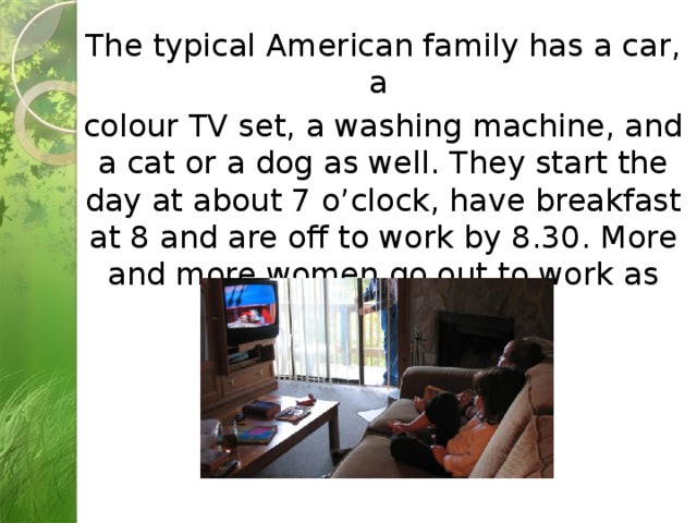 The typical American family has a car, a colour TV set, a washing machine, and a cat or a dog as well. They start the day at about 7 o’clock, have breakfast at 8 and are off to work by 8.30. More and more women go out to work as well as men.  