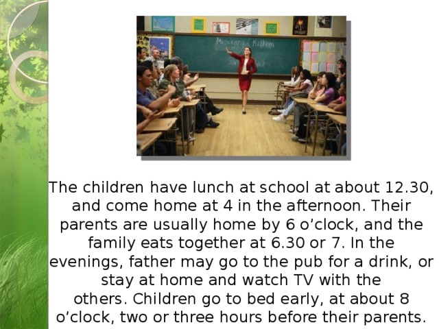 The children have lunch at school at about 12.30, and come home at 4 in the afternoon. Their parents are usually home by 6 o’clock, and the family eats together at 6.30 or 7. In the evenings, father may go to the pub for a drink, or stay at home and watch TV with the others. Children go to bed early, at about 8 o’clock, two or three hours before their parents. 