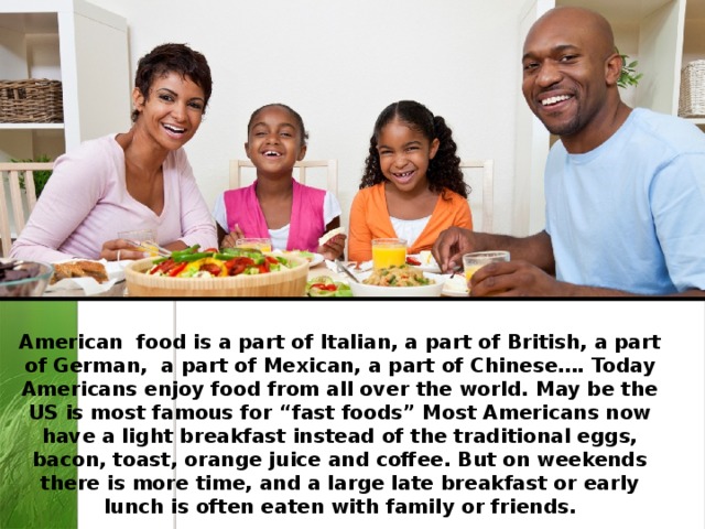 American food is a part of Italian, a part of British, a part of German, a part of Mexican, a part of Chinese…. Today Americans enjoy food from all over the world. May be the US is most famous for “fast foods” Most Americans now have a light breakfast instead of the traditional eggs, bacon, toast, orange juice and coffee. But on weekends there is more time, and a large late breakfast or early lunch is often eaten with family or friends. 