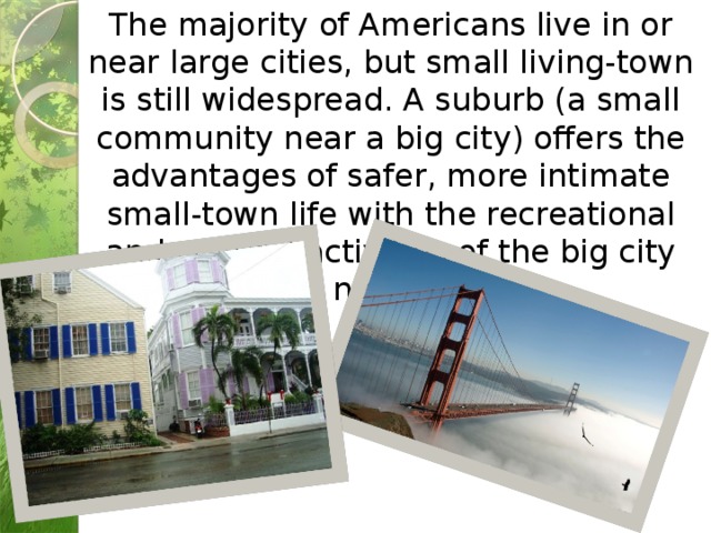 The majority of Americans live in or near large cities, but small living-town is still widespread. A suburb (a small community near a big city) offers the advantages of safer, more intimate small-town life with the recreational and cultural activities of the big city nearby. 