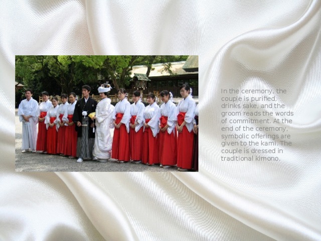 In the ceremony, the couple is purified, drinks sake, and the groom reads the words of commitment. At the end of the ceremony, symbolic offerings are given to the kami. The couple is dressed in traditional kimono. 