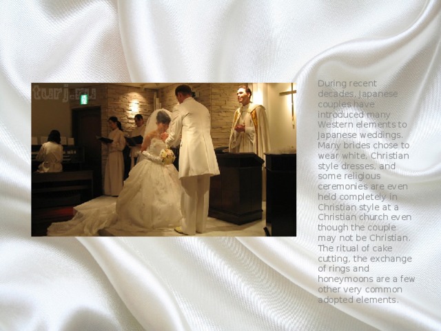 During recent decades, Japanese couples have introduced many Western elements to Japanese weddings. Many brides chose to wear white, Christian style dresses, and some religious ceremonies are even held completely in Christian style at a Christian church even though the couple may not be Christian. The ritual of cake cutting, the exchange of rings and honeymoons are a few other very common adopted elements. 