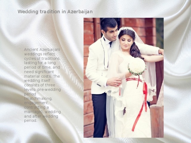   Wedding tradition in Azerbaijan Ancient Azerbaijani weddings reflect cycles of traditions, lasting for a long period of time, and need significant material costs. The wedding itself consists of three levels: pre-wedding period (matchmaking, engagement, contracting a marriage), wedding and after wedding period. 