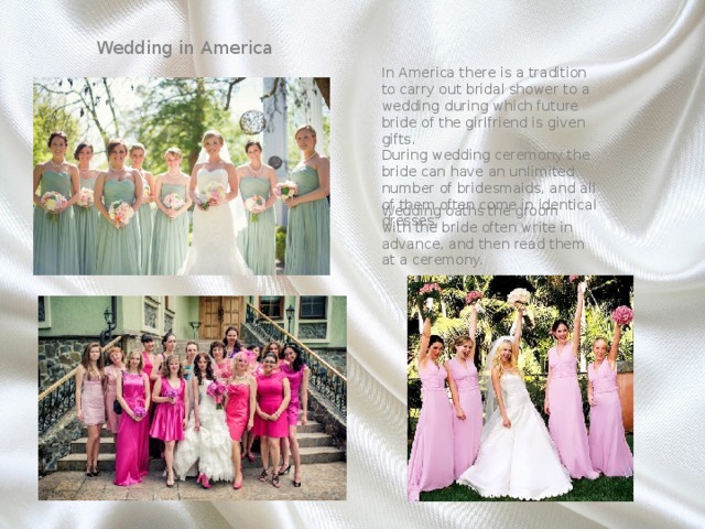 Wedding in America In America there is a tradition to carry out bridal shower to a wedding during which future bride of the girlfriend is given gifts. During wedding ceremony the bride can have an unlimited number of bridesmaids, and all of them often come in identical dresses. Wedding oaths the groom with the bride often write in advance, and then read them at a ceremony. 