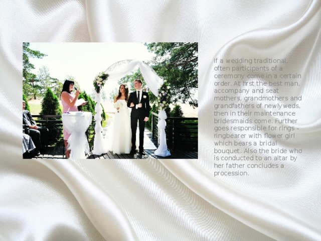 If a wedding traditional, often participants of a ceremony come in a certain order. At first the best man, accompany and seat mothers, grandmothers and grandfathers of newlyweds, then in their maintenance bridesmaids come. Further goes responsible for rings - ringbearer with flower girl which bears a bridal bouquet. Also the bride who is conducted to an altar by her father concludes a procession. 