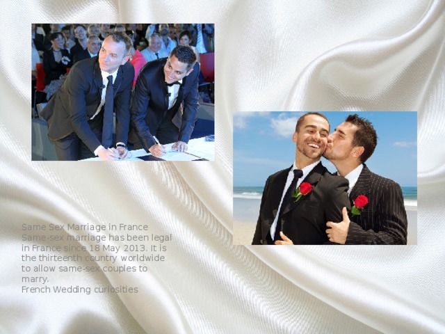 Same Sex Marriage in France Same-sex marriage has been legal in France since 18 May 2013. It is the thirteenth country worldwide to allow same-sex couples to marry. French Wedding curiosities 