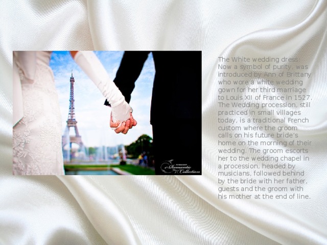 The White wedding dress: Now a symbol of purity, was introduced by Ann of Brittany who wore a white wedding gown for her third marriage to Louis XII of France in 1527. The Wedding procession, still practiced in small villages today, is a traditional French custom where the groom calls on his future bride’s home on the morning of their wedding. The groom escorts her to the wedding chapel in a procession, headed by musicians, followed behind by the bride with her father, guests and the groom with his mother at the end of line. 