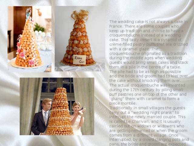 The wedding cake is not always a cake in France. There are some couples who keep up tradition and choose to have a croquembouche instead of a wedding cake. This tasty desert is a pyramid of crème-filled pastry puffs that are drizzled with a caramel glaze. The croquembouche originated as a tradition during the middle ages when wedding guests would bring small cakes and stack them in a pile in the centre of a table. The pile had to be as high as possible and the bride and groom had to kiss over the cake without knocking them over. The actual croquembuche was invented during the 17th century by piling small puff pastries one on top of the other and ‘gluing” them with caramel to form a piece montée. Traditionally in small villages the guests carry out a “wedding night prank” to interrupt the newly married couple. This is called Le Charivari, and it is usually carried out on widows or widowers who are getting remarried or when the groom comes from a different village. Once interrupted, by a crowd clanging pots and pans, the bride and groom are expected to come out and offer treats and refreshments to the crowd. 