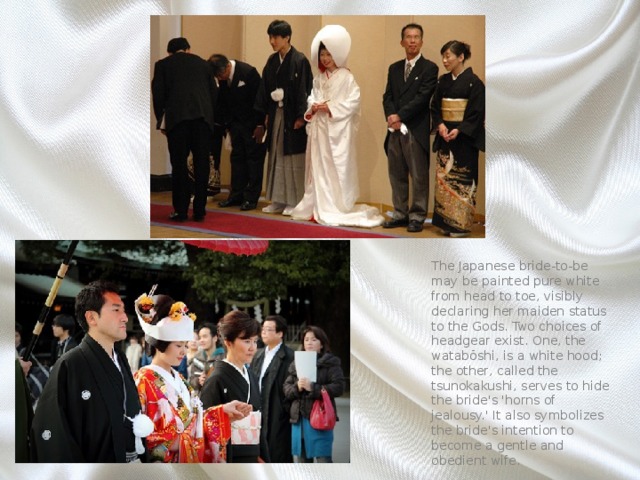 The Japanese bride-to-be may be painted pure white from head to toe, visibly declaring her maiden status to the Gods. Two choices of headgear exist. One, the watabōshi, is a white hood; the other, called the tsunokakushi, serves to hide the bride's 'horns of jealousy.' It also symbolizes the bride's intention to become a gentle and obedient wife. 