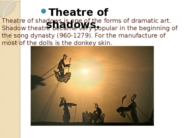 Theatre of shadows. Theatre of shadows is one of the forms of dramatic art. Shadow theatre became very popular in the beginning of the song dynasty (960-1279). For the manufacture of most of the dolls is the donkey skin. 