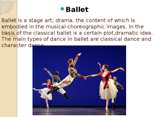 Ballet  Ballet is a stage art; drama, the content of which is embodied in the musical-choreographic images. In the basis of the classical ballet is a certain plot,dramatic idea. The main types of dance in ballet are classical dance and character dance.   