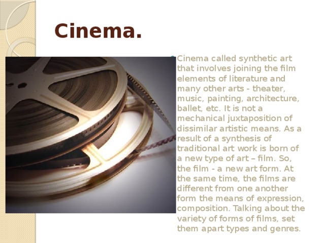 Cinema. Cinema called synthetic art that involves joining the film elements of literature and many other arts - theater, music, painting, architecture, ballet, etc. It is not a mechanical juxtaposition of dissimilar artistic means. As a result of a synthesis of traditional art work is born of a new type of art – film. So, the film - a new art form. At the same time, the films are different from one another form the means of expression, composition. Talking about the variety of forms of films, set them apart types and genres. 