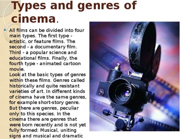 Types and genres of cinema . All films can be divided into four main types. The first type - artistic, or feature films. The second - a documentary film. Third - a popular science and educational films. Finally, the fourth type - animated cartoon movie.   Look at the basic types of genres within these films. Genres called historically and quite resistant varieties of art. In different kinds of cinema have the same genres, for example short-story genre. But there are genres, peculiar only to this species. In the cinema there are genres that were born recently and is not yet fully formed: Musical, uniting signs and musical and dramatic works, sometimes reminiscent of operetta, sometimes - the opera or ballet. 