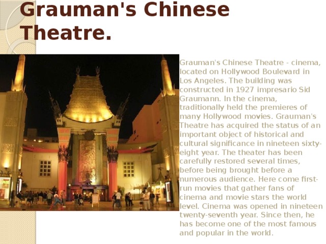 Grauman's Chinese Theatre. Grauman's Chinese Theatre - cinema, located on Hollywood Boulevard in Los Angeles. The building was constructed in 1927 impresario Sid Graumann. In the cinema, traditionally held the premieres of many Hollywood movies. Grauman's Theatre has acquired the status of an important object of historical and cultural significance in nineteen sixty-eight year. The theater has been carefully restored several times, before being brought before a numerous audience. Here come first-run movies that gather fans of cinema and movie stars the world level. Cinema was opened in nineteen twenty-seventh year. Since then, he has become one of the most famous and popular in the world. 