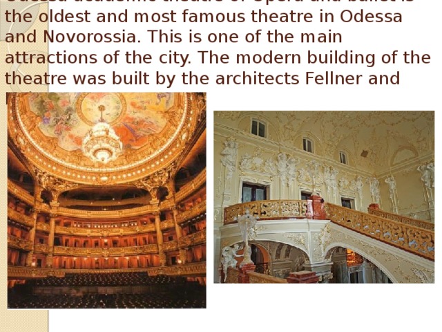 Odessa academic theatre of Opera and ballet is the oldest and most famous theatre in Odessa and Novorossia. This is one of the main attractions of the city. The modern building of the theatre was built by the architects Fellner and Helmer. 