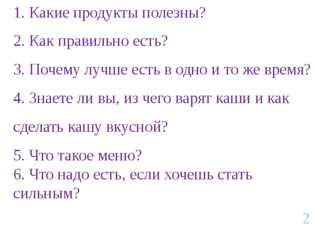 1. Какие продукты полезны? 2. Как правильно есть? 3. Почему лучше есть в одно и то же время? 4. Знаете ли вы, из чего варят каши и как сделать кашу вкусной? 5. Что такое меню? 6. Что надо есть, если хочешь стать сильным? 2 