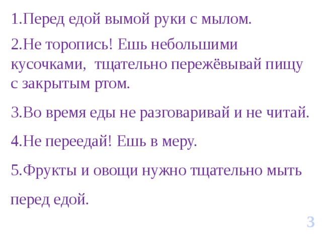 1.Перед едой вымой руки с мылом. 2.Не торопись! Ешь небольшими кусочками, тщательно пережёвывай пищу с закрытым ртом. 3.Во время еды не разговаривай и не читай. 4.Не переедай! Ешь в меру. 5.Фрукты и овощи нужно тщательно мыть перед едой. 3 