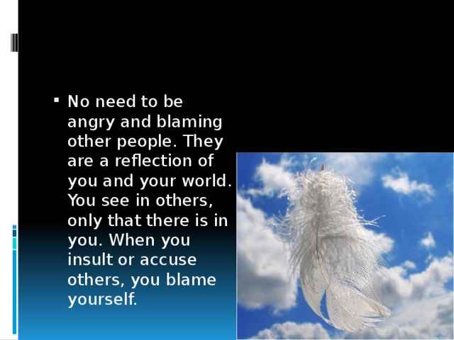 No need to be angry and blaming other people. They are a reflection of you and your world. You see in others, only that there is in you. When you insult or accuse others, you blame yourself. 