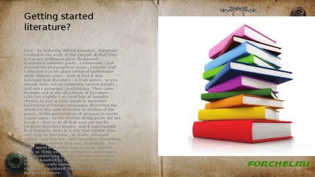 Getting started literature? First - by imitating Western models . Karamzin created in the style of the current at that time in Europe sentimentalism Zhukovsky - translated romantic poets , Lomonosov - just rhymed his philosophical views , Fonvisin and Catherine II in his plays imitated fashionable while didactic plays . And at first it was believed that literature - is high genre , so you should write not as commonly spoken people , and more pompous , pretentious. Then came Pushkin and broke all notions of literature : criticism (rightly ) accused him of banality rhymes to use archaic words in excessive borrowing of foreign languages, distorting the words for the sake of rhyme or rhythm of the poem , in the permutation of stresses in words (again same - to the rhythm of the poem did not break ) - that is, in all that now can not be forgiven therefore begins . But it was Pushkin first began to write in a way that turned close and clear to everyone , he made colloquial speech truly literary , and since then everything has already written that way. In addition, the inner world of Pushkin was so deep, and his work so richly neizbity metaphors and images that Pushkin long forgiven all the errors that are not haunted by his contemporary critics. Pushkin is really unmatched by anyone and is rightfully considered the number one poet in Russian literature. 
