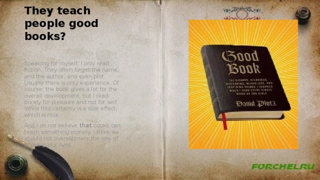 They teach people good books? Speaking for myself, I only read fiction. They often forget the name, and the author, and even plot. Usually there is only experience. Of course, the book gives a lot for the overall development, but I read purely for pleasure and not for self. While this certainly is a side effect, which is nice. And I do not believe that books can teach something morally. I think we should not overestimate the role of books in our lives. 