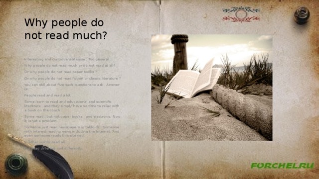 Why people do not read much? Interesting and controversial issue . Too general . Why people do not read much or do not read at all? Or why people do not read paper books ? Or why people do not read fiction or classic literature ? You can still about five such questions to ask . Answer is: People read and read a lot . Some learn to read and educational and scientific literature , and they simply have no time to relax with a book on the couch . Some read , but not paper books , and electronic. Now it is not a problem. Someone just read newspapers or tabloids . Someone with interest reading news including the Internet. And even someone reads this site yet! In other words, read all . But read different and differently. 