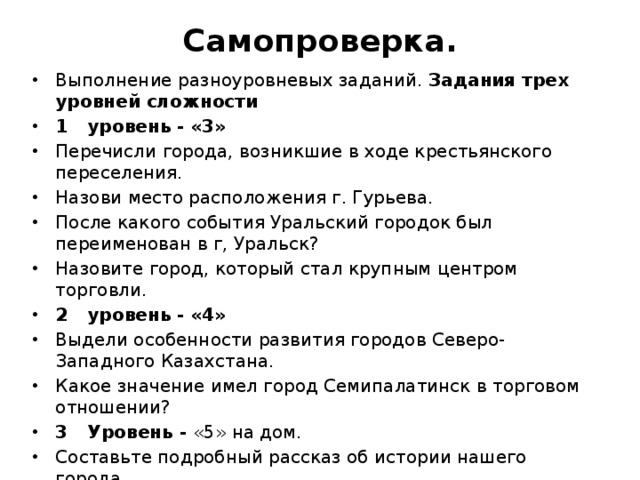 Самопроверка.   Выполнение разноуровневых заданий. Задания трех уровней сложности 1  уровень - «3» Перечисли города, возникшие в ходе крестьянского переселения. Назови место расположения г. Гурьева. После какого события Уральский городок был переименован в г, Уральск? Назовите город, который стал крупным центром торговли. 2  уровень - «4» Выдели особенности развития городов Северо-Западного Казахстана. Какое значение имел город Семипалатинск в торговом отношении? 3  Уровень - «5» на дом. Составьте подробный рассказ об истории нашего города. 