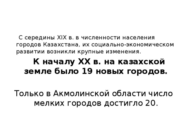  С середины XIX в. в численности населения городов Казахстана, их социально-экономическом развитии возникли крупные изменения.  К началу XX в. на казахской земле было 19 новых городов.  Только в Акмолинской области число мелких городов достигло 20.  