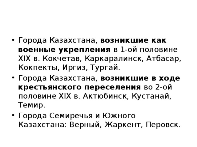 Города Казахстана, возникшие как военные укрепления в 1-ой половине XIX в. Кокчетав, Каркаралинск, Атбасар, Кокпекты, Иргиз, Тургай. Города Казахстана, возникшие в ходе крестьянского переселения во 2-ой половине XIX в. Актюбинск, Кустанай, Темир. Города Семиречья и Южного Казахстана: Верный, Жаркент, Перовск. 