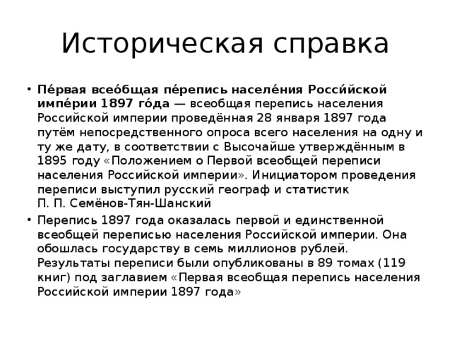 Историческая справка Пе́рвая всео́бщая пе́репись населе́ния Росси́йской импе́рии 1897 го́да  — всеобщая перепись населения Российской империи проведённая 28 января 1897 года путём непосредственного опроса всего населения на одну и ту же дату, в соответствии с Высочайше утверждённым в 1895 году «Положением о Первой всеобщей переписи населения Российской империи». Инициатором проведения переписи выступил русский географ и статистик П. П. Семёнов-Тян-Шанский Перепись 1897 года оказалась первой и единственной всеобщей переписью населения Российской империи. Она обошлась государству в семь миллионов рублей. Результаты переписи были опубликованы в 89 томах (119 книг) под заглавием «Первая всеобщая перепись населения Российской империи 1897 года» 