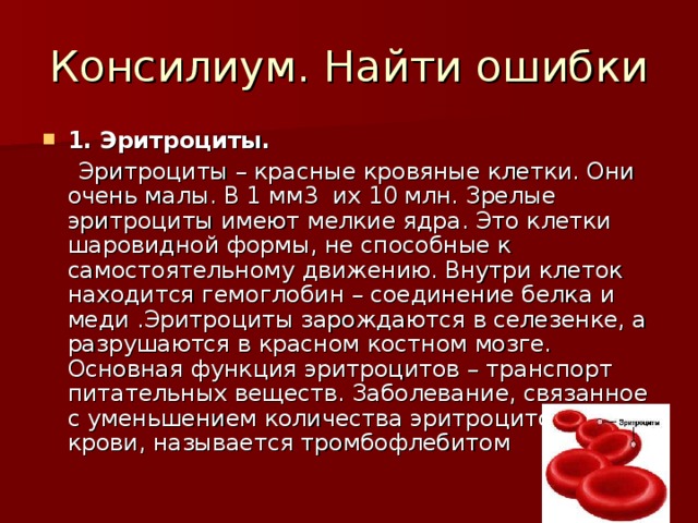 1. Эритроциты.  Эритроциты – красные кровяные клетки. Они очень малы. В 1 мм3 их 10 млн. Зрелые эритроциты имеют мелкие ядра. Это клетки шаровидной формы, не способные к самостоятельному движению. Внутри клеток находится гемоглобин – соединение белка и меди .Эритроциты зарождаются в селезенке, а разрушаются в красном костном мозге. Основная функция эритроцитов – транспорт питательных веществ. Заболевание, связанное с уменьшением количества эритроцитов в крови, называется тромбофлебитом 