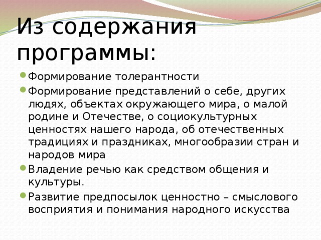 Из содержания программы: Формирование толерантности Формирование представлений о себе, других людях, объектах окружающего мира, о малой родине и Отечестве, о социокультурных ценностях нашего народа, об отечественных традициях и праздниках, многообразии стран и народов мира Владение речью как средством общения и культуры. Развитие предпосылок ценностно – смыслового восприятия и понимания народного искусства 