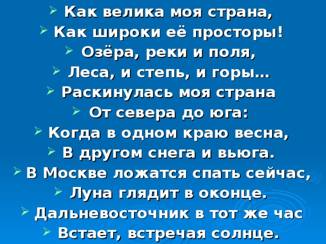 Как велика моя страна, Как широки её просторы! Озёра, реки и поля, Леса, и степь, и горы… Раскинулась моя страна От севера до юга: Когда в одном краю весна, В другом снега и вьюга. В Москве ложатся спать сейчас, Луна глядит в оконце. Дальневосточник в тот же час Встает, встречая солнце.  