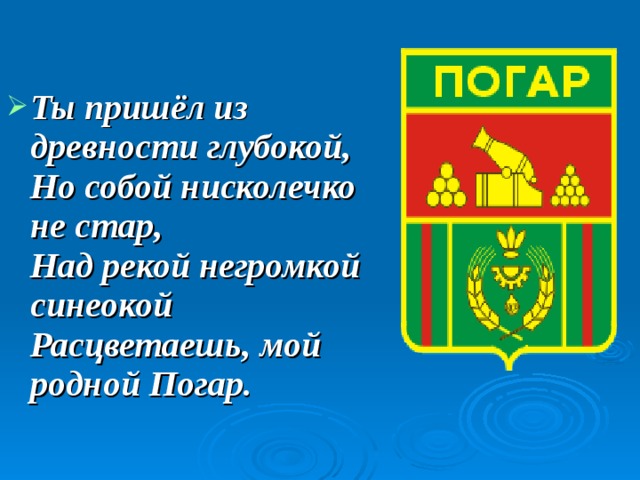 Ты пришёл из древности глубокой,  Но собой нисколечко не стар,  Над рекой негромкой синеокой  Расцветаешь, мой родной Погар. 