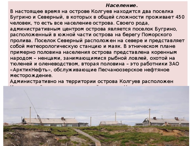  Население. В настоящее время на острове Колгуев находится два поселка Бугрино и Северный, в которых в общей сложности проживает 450 человек, то есть все население острова. Своего рода, административным центром острова является поселок Бугрино, расположенный в южной части острова на берегу Поморского пролива. Поселок Северный расположен на севере и представляет собой метеорологическую станцию и маяк. В этническом плане примерно половина населения острова представлена коренным народом – ненцами, занимающимися рыбной ловлей, охотой на тюленей и оленеводством, вторая половина – это работники ЗАО «АрктикНефть», обслуживающие Песчаноозерское нефтяное месторождение. Административно на территории острова Колгуев расположен Колгуевский сельсовет, входящий в состав Ненецкого автономного округа Архангельской области Российской Федерации. 