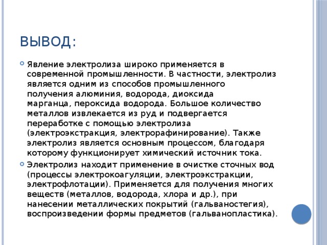 Вывод: Явление электролиза широко применяется в современной промышленности. В частности, электролиз является одним из способов промышленного получения алюминия, водорода, диоксида марганца, пероксида водорода. Большое количество металлов извлекается из руд и подвергается переработке с помощью электролиза (электроэкстракция, электрорафинирование). Также электролиз является основным процессом, благодаря которому функционирует химический источник тока. Электролиз находит применение в очистке сточных вод (процессы электрокоагуляции, электроэкстракции, электрофлотации). Применяется для получения многих веществ (металлов, водорода, хлора и др.), при нанесении металлических покрытий (гальваностегия), воспроизведении формы предметов (гальванопластика). 