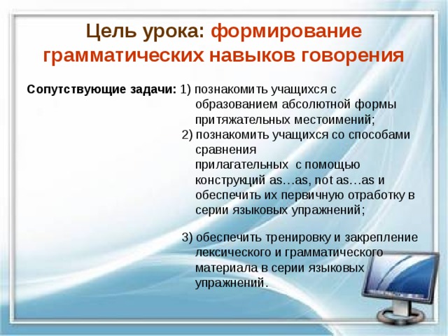 Цель урока: формирование грамматических навыков говорения Сопутствующие задачи: 1) познакомить учащихся с  образованием абсолютной формы  притяжательных местоимений;  2) познакомить учащихся со способами  сравнения  прилагательных с помощью  конструкций as … as , not as … as и  обеспечить их первичную отработку в  серии языковых упражнений;  3) обеспечить тренировку и закрепление  лексического и грамматического  материала в серии языковых  упражнений. 