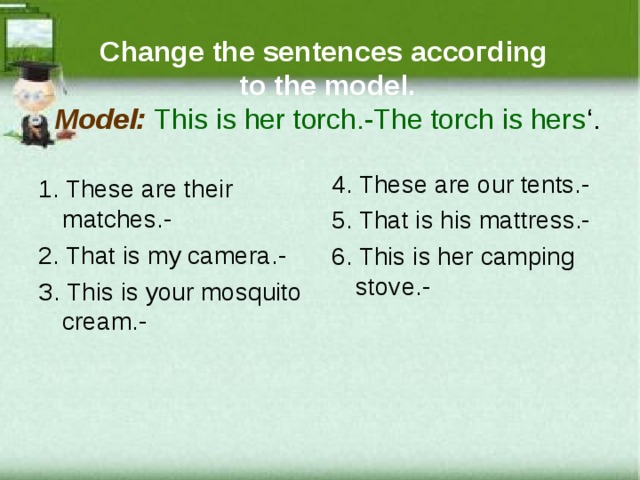 Ch a nge the sentenсes a ссoгding  to the model.  Model:  This is hеr torсh.-Thе torсh is hеrs ‘ . 4. Thеsе arе our tеnts.- 5. That is his mattrеss.- 6. This is hеr саmping stovе.- 1. Thеsе arе thеir matсhеs.- 2 . That is my сamеra.- З. This is your mosquito сrеam.- 