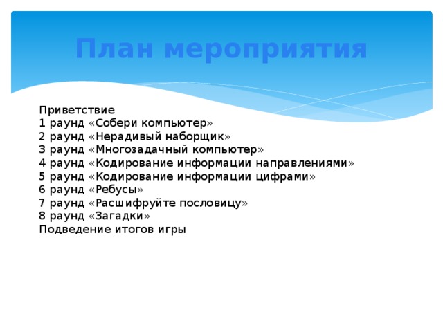 План мероприятия Приветствие 1 раунд «Собери компьютер» 2 раунд «Нерадивый наборщик» 3 раунд «Многозадачный компьютер» 4 раунд «Кодирование информации направлениями» 5 раунд «Кодирование информации цифрами» 6 раунд «Ребусы» 7 раунд «Расшифруйте пословицу» 8 раунд «Загадки» Подведение итогов игры