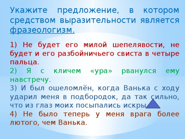 Укажите предложение, в котором средством выразительности является фразеологизм.   1) Не будет его милой шепелявости, не будет и его разбойничьего свиста в четыре пальца. 2) Я с кличем «ура» рванулся ему навстречу. 3) И был ошеломлён, когда Ванька с ходу ударил меня в подбородок, да так сильно, что из глаз моих посыпались искры. 4) Не было теперь у меня врага более лютого, чем Ванька. 