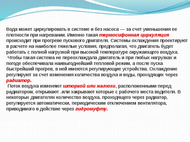 Вода может циркулировать в системе и без насоса — за счет уменьшения ее плотности при нагревании. Именно такая  термосифонная циркуляция  происходит при прогреве пускового двигателя. Системы охлаждения проектируют в расчете на наиболее тяже­лые условия, предполагая, что двигатель будет работать с полной нагрузкой при высокой температуре окружающего воздуха.  Чтобы такая система не переохлаждала двигатель и при любых нагрузках и погоде обеспечивала наивыгоднейший тепловой режим, а после пуска быстрейший прогрев, в ней имеются регулирующие устройства. Охлаждение регулируют за счет изменения количества воздуха и воды, проходящих через радиатор.  Поток воздуха изменяют шторкой или жалюзи , расположенными перед радиатором, открывают .или закрывают которые с рабочего места водителя. В некоторых двигателях количество воздуха, проходящего через радиатор, регулируется автоматически, периодическим отключением вентилятора, приводимого в действие через гидромуфту. 