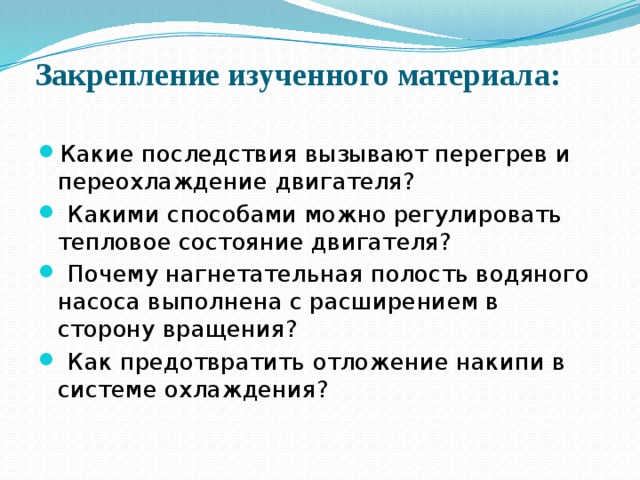 Закрепление изученного материала:   Какие последствия вызывают перегрев и переохлаждение двигателя?  Какими способами можно регулировать тепловое состояние двигателя?  Почему нагнетательная полость водяного насоса выполнена с расширением в сторону вращения?  Как предотвратить отложение накипи в системе охлаждения? 