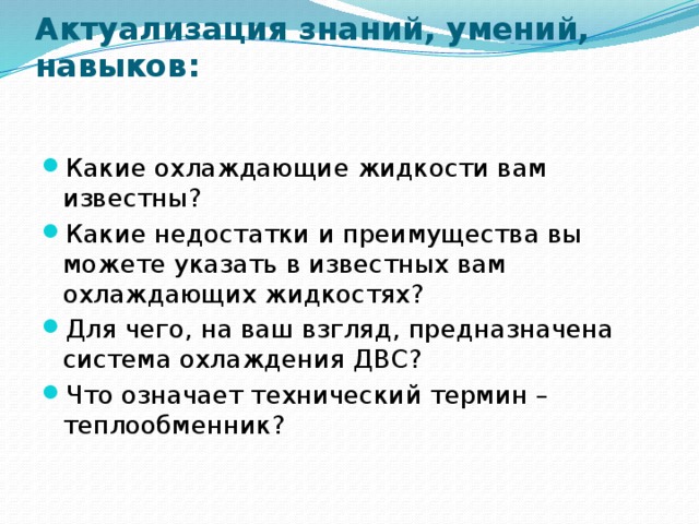 Актуализация знаний, умений, навыков:   Какие охлаждающие жидкости вам известны? Какие недостатки и преимущества вы можете указать в известных вам охлаждающих жидкостях? Для чего, на ваш взгляд, предназначена система охлаждения ДВС? Что означает технический термин – теплообменник? 