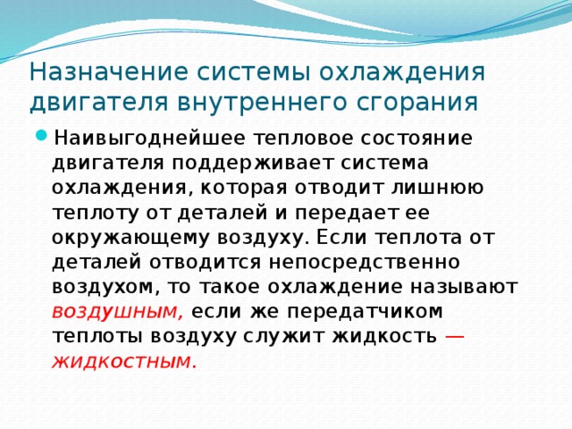 Назначение системы охлаждения двигателя внутреннего сгорания Наивыгоднейшее тепловое состояние двигателя поддерживает система охлаждения, которая отводит лишнюю теплоту от деталей и передает ее окружающему воздуху. Если теплота от деталей отводится непосредственно воздухом, то такое охлаждение называют  воздушным, если же передатчиком теплоты воздуху служит жидкость — жидкостным. 