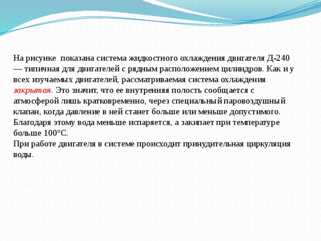 На рисунке показана система жидкостного охлаждения двигателя Д-240 — типичная для двигателей с рядным расположением цилиндров. Как и у всех изучаемых двигателей, рассматриваемая система охлаждения  закрытая. Это значит, что ее внутренняя полость сообщается с атмосферой лишь кратковременно, через специальный паровоздушный клапан, когда давление в ней станет больше или меньше допустимого. Благодаря этому вода меньше испаряется, а закипает при температуре больше 100°С. При работе двигателя в системе происходит принудительная циркуляция воды. 