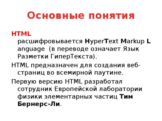 Основные понятия HTML расшифровывается  H yper T ext  M arkup  L anguage (в переводе означает Язык Разметки ГиперТекста). HTML предназначен для создания веб-страниц во всемирной паутине. Первую версию HTML разработал сотрудник Европейской лаборатории физики элементарных частиц Тим Бернерс-Ли .