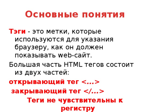 Основные понятия Тэги - это метки, которые используются для указания браузеру, как он должен показывать web-сайт. Большая часть HTML тегов состоит из двух частей: открывающий тег      закрывающий тег   Теги не чувствительны к регистру